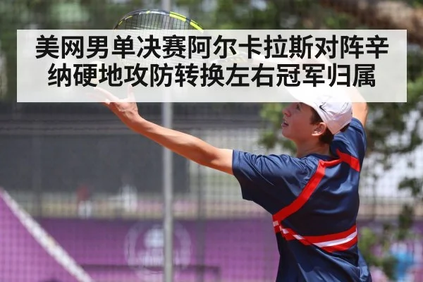 美网男单决赛阿尔卡拉斯对阵辛纳硬地攻防转换左右冠军归属