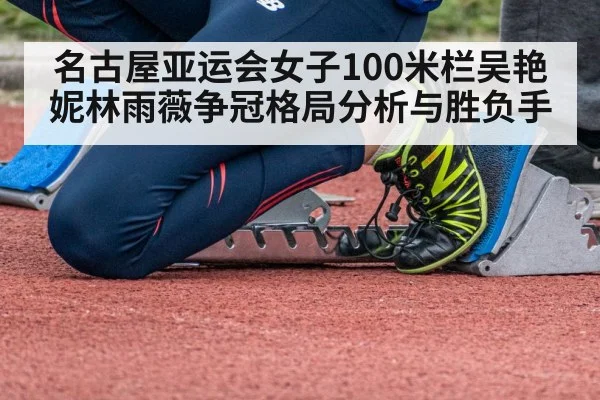 名古屋亚运会女子100米栏吴艳妮林雨薇争冠格局分析与胜负手