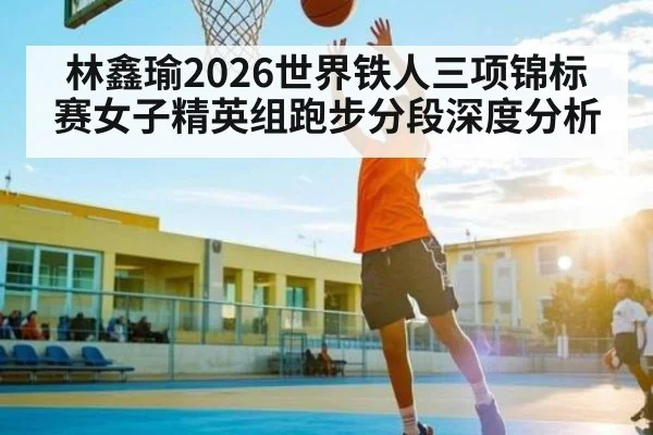 林鑫瑜2026世界铁人三项锦标赛女子精英组跑步分段深度分析
