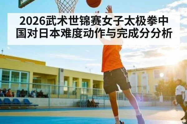 2026武术世锦赛女子太极拳中国对日本难度动作与完成分分析（huatihui）
